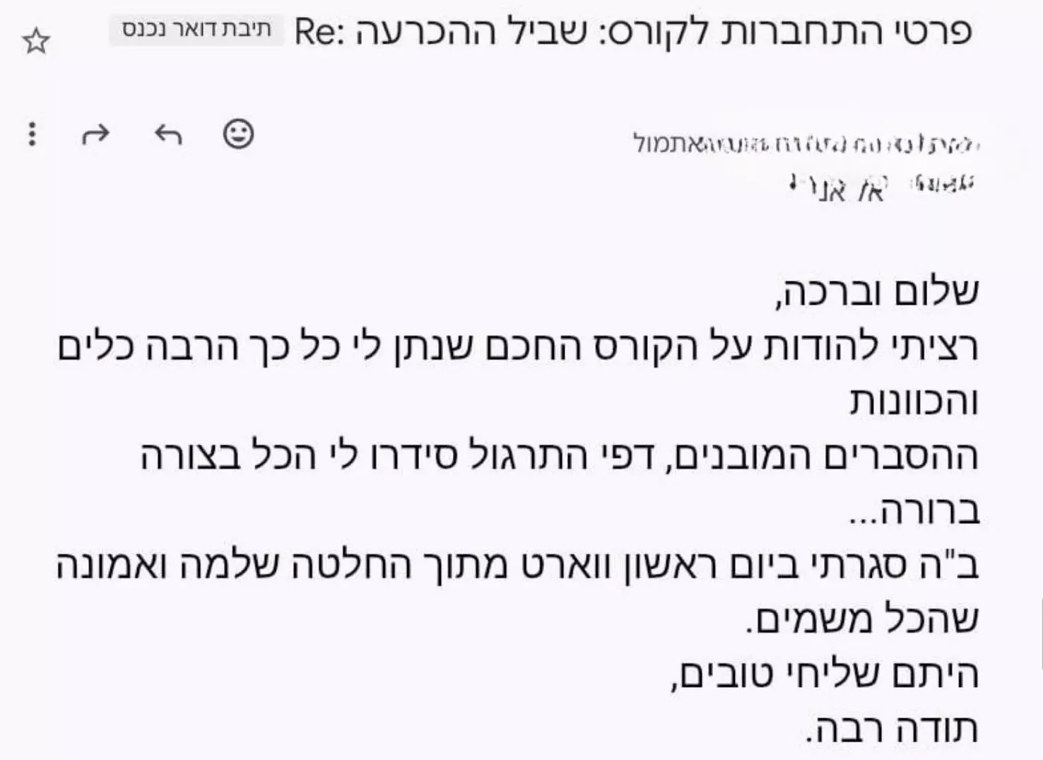 משוב שהתקבל על הקורס שביל ההכרעה: רציתי להודות על הקורס החכם שנתן לי כל כך הרבה כלים והכוונות. ההסברים המובנים ודפי התרגול סידרו לי הכל בצורה ברורה. ב"ה סגרתי ביום ראשון וורט מתוך החלטה שלמה ואמונה שהכל משמים.