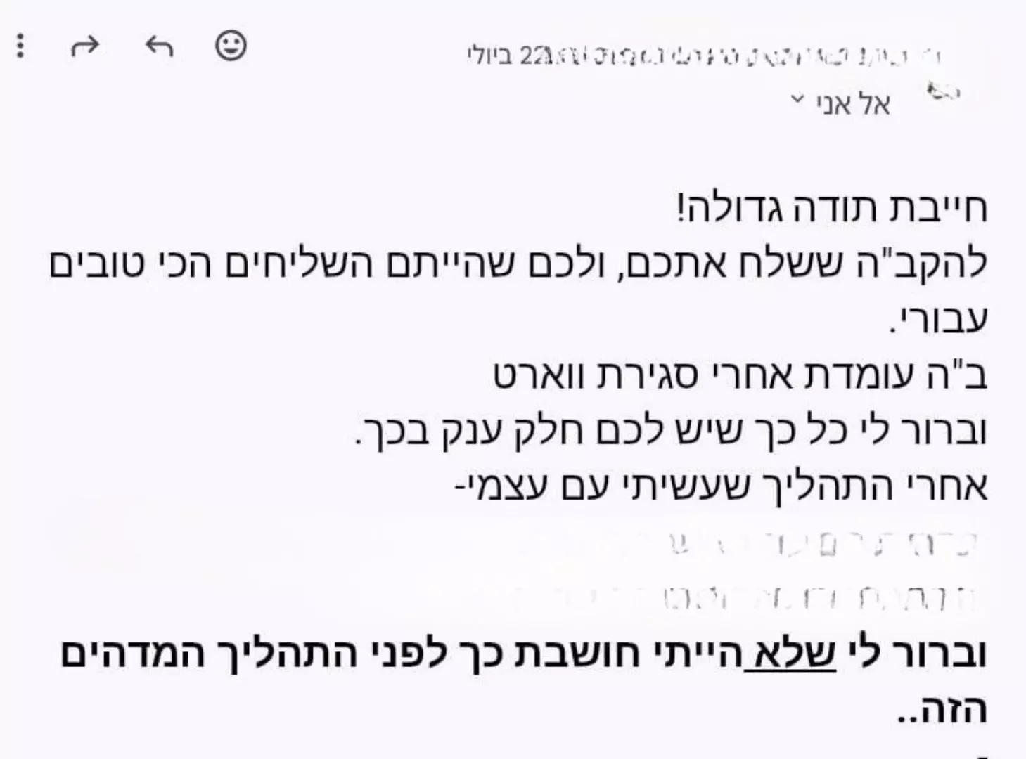 משוב שהתקבל: חייבת תודה גדולה, להקב"ה ששלח אתכם ולכם שהייתם השליחים הכי טובים עבורי. ב"ה עומדת אחרי סגירת וורט, וברור לי כל כך שיש לכם חלק ענק בכך. וברור לי שלא הייתי חושבת כך לפני התהליך המדהים הזה.